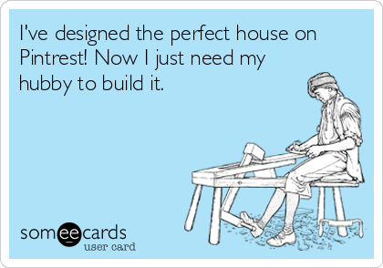 I've designed the perfect house on
Pintrest! Now I just need my
hubby to build it.