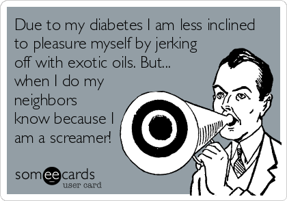 Due to my diabetes I am less inclined
to pleasure myself by jerking
off with exotic oils. But...
when I do my
neighbors
know because I
am a screamer!