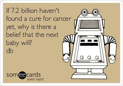 If 7.2 billion haven't
found a cure for cancer
yet, why is there a
belief that the next
baby will?
db
