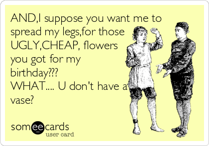 AND,I suppose you want me to
spread my legs,for those
UGLY,CHEAP, flowers
you got for my
birthday???
WHAT.... U don't have a
vase?