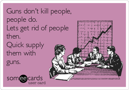 Guns don't kill people,
people do.
Lets get rid of people
then.
Quick supply
them with
guns.