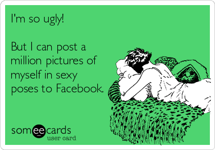 I'm so ugly!

But I can post a
million pictures of
myself in sexy
poses to Facebook.