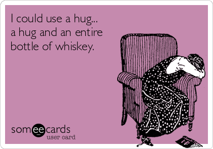 I could use a hug...
a hug and an entire
bottle of whiskey.