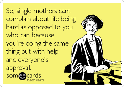 So, single mothers cant
complain about life being
hard as opposed to you
who can because
you're doing the same
thing but with help
and everyone's
approval.
