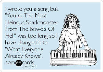 I wrote you a song but
"You're The Most
Heinous Snarkmonster
From The Bowels Of
Hell" was too long so I
have changed it to
"What Everyone
Already Knows".