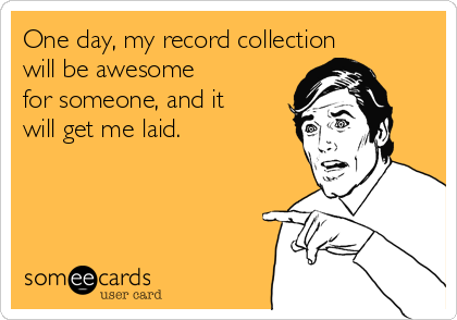 One day, my record collection
will be awesome
for someone, and it
will get me laid.
