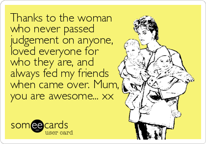 Thanks to the woman
who never passed
judgement on anyone,
loved everyone for
who they are, and
always fed my friends
when came over. Mum%