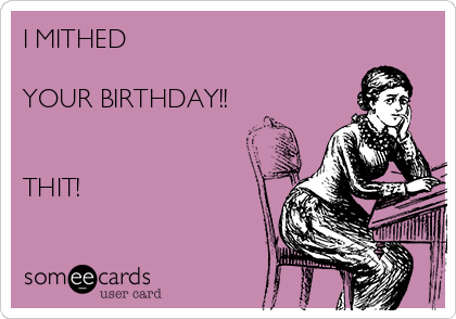 I MITHED 

YOUR BIRTHDAY!!


THIT!