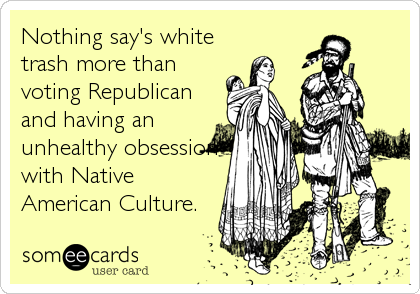 Nothing say's white
trash more than
voting Republican
and having an
unhealthy obsession
with Native
American Culture.