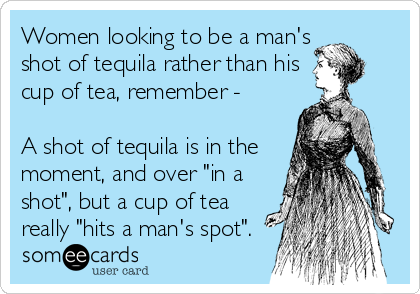 Women looking to be a man's
shot of tequila rather than his
cup of tea, remember -

A shot of tequila is in the
moment, and over "in a
shot", but a cup of tea
really "hits a man's spot".
