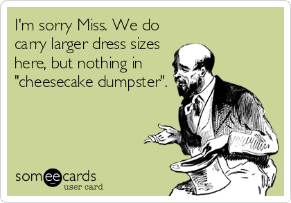 I'm sorry Miss. We do
carry larger dress sizes
here, but nothing in
"cheesecake dumpster".