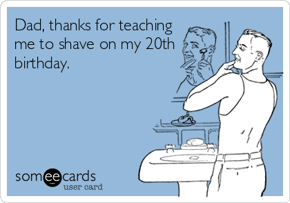 Dad, thanks for teaching
me to shave on my 20th
birthday.