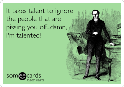 It takes talent to ignore
the people that are
pissing you off...damn,
I'm talented!