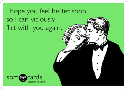 I hope you feel better soon
so I can viciously
flirt with you again.