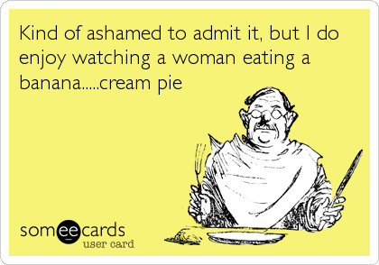 Kind of ashamed to admit it, but I do
enjoy watching a woman eating a
banana.....cream pie