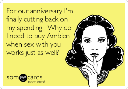 For our anniversary I'm
finally cutting back on
my spending.  Why do
I need to buy Ambien
when sex with you
works just as well?