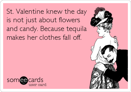 St. Valentine knew the day
is not just about flowers
and candy. Because tequila
makes her clothes fall off.