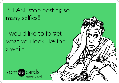 PLEASE stop posting so
many selfies!!

I would like to forget
what you look like for
a while.