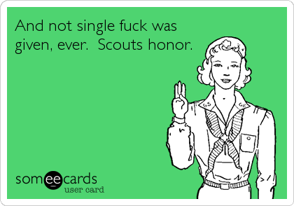 And not single fuck was
given, ever.  Scouts honor.