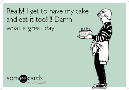 Really! I get to have my cake
and eat it too!!!!! Damn
what a great day!