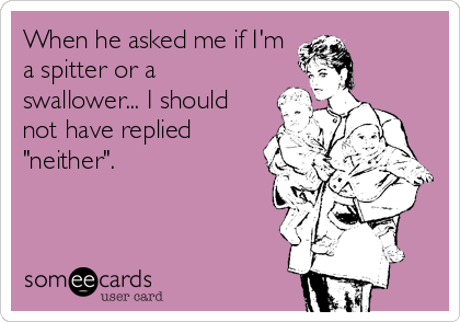 When he asked me if I'm
a spitter or a
swallower... I should
not have replied
"neither".