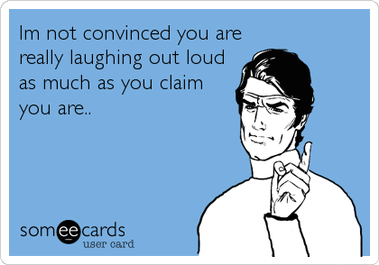 Im not convinced you are
really laughing out loud
as much as you claim
you are..