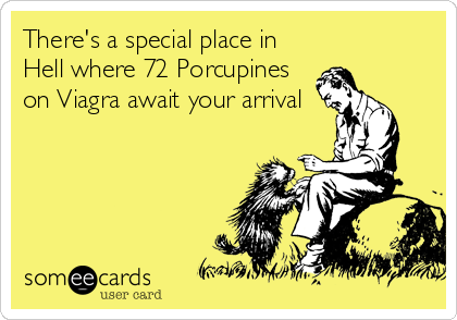 There's a special place in
Hell where 72 Porcupines
on Viagra await your arrival