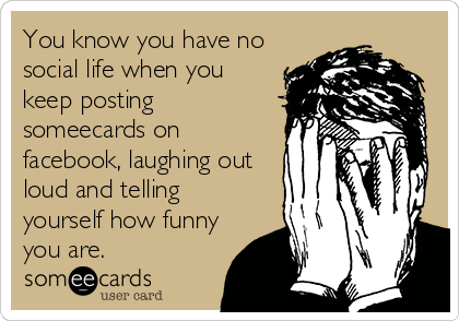 You know you have no
social life when you
keep posting
someecards on
facebook, laughing out
loud and telling
yourself how funny
you are.