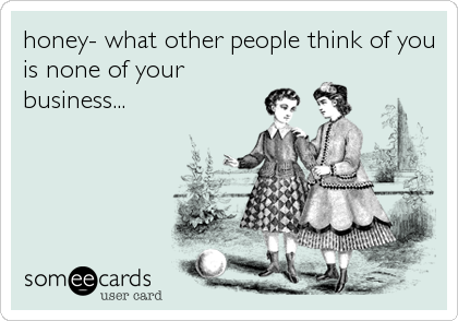 honey- what other people think of you
is none of your
business...