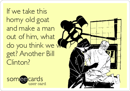 If we take this
horny old goat
and make a man
out of him, what
do you think we will
get? Another Bill
Clinton?