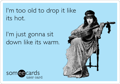 I'm too old to drop it like
its hot.

I'm just gonna sit
down like its warm.