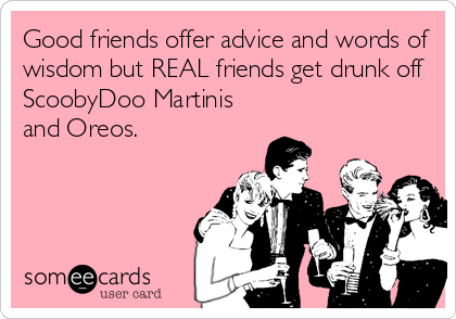 Good friends offer advice and words of
wisdom but REAL friends get drunk off
ScoobyDoo Martinis
and Oreos.