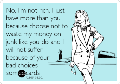 No, I’m not rich. I just
have more than you
because choose not to
waste my money on
junk like you do and I
will not suffer
because of your
bad choices.