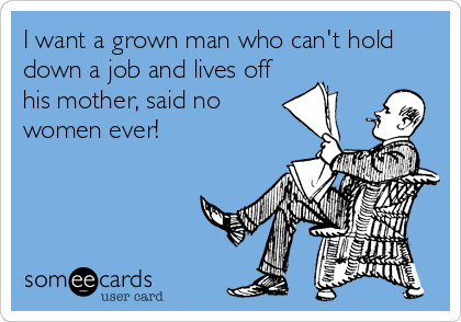 I want a grown man who can't hold
down a job and lives off
his mother, said no
women ever!