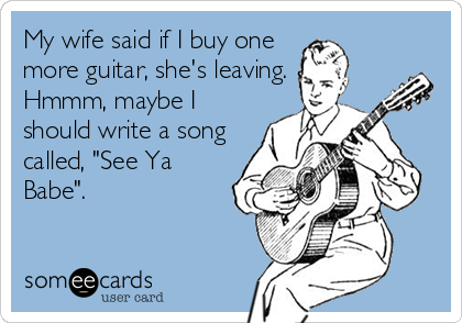 My wife said if I buy one
more guitar, she's leaving.
Hmmm, maybe I
should write a song
called, "See Ya
Babe".