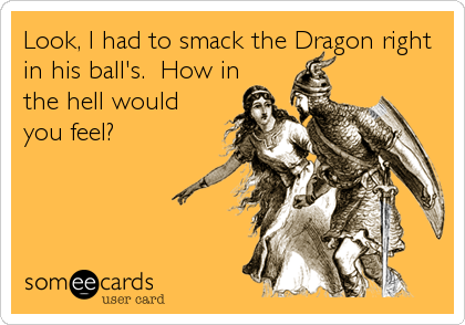 Look, I had to smack the Dragon right
in his ball's.  How in
the hell would
you feel?