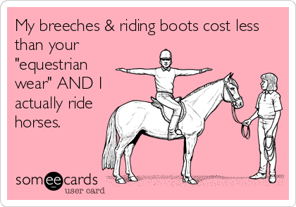 My breeches & riding boots cost less
than your
"equestrian
wear" AND I
actually ride
horses.