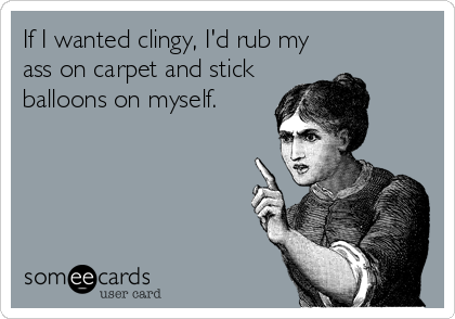 If I wanted clingy, I'd rub my
ass on carpet and stick
balloons on myself.