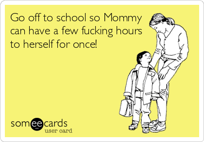 Go off to school so Mommy
can have a few fucking hours
to herself for once!