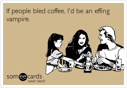 If people bled coffee, I'd be an effing
vampire.