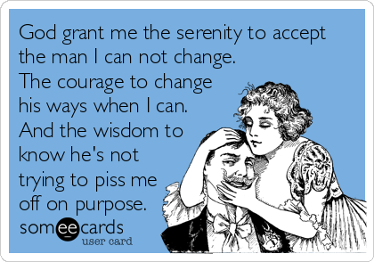 God grant me the serenity to accept
the man I can not change.
The courage to change
his ways when I can.
And the wisdom to
know he's not
trying to piss me
off on purpose.