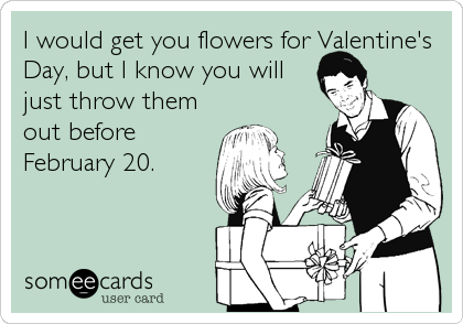 I would get you flowers for Valentine's
Day, but I know you will
just throw them
out before
February 20.