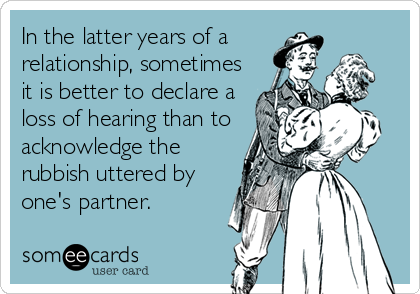 In the latter years of a
relationship, sometimes
it is better to declare a
loss of hearing than to
acknowledge the
rubbish uttered by
one's partner.