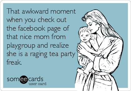 That awkward moment
when you check out
the facebook page of
that nice mom from
playgroup and realize
she is a raging tea party
freak.