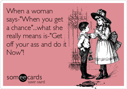 When a woman
says-"When you get 
a chance"...what she
really means is-"Get
off your ass and do it
Now"!