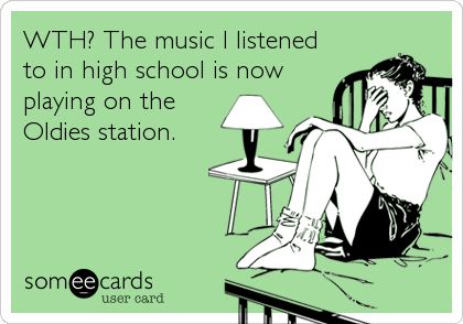 WTH? The music I listened
to in high school is now
playing on the
Oldies station.