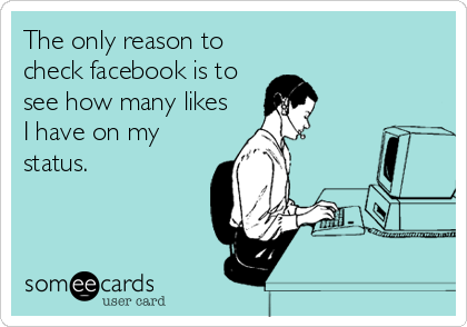 The only reason to
check facebook is to
see how many likes
I have on my
status.