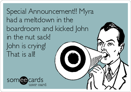 Special Announcement!! Myra
had a meltdown in the
boardroom and kicked John
in the nut sack!
John is crying!
That is all!