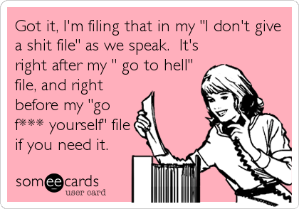 Got it, I'm filing that in my "I don't give
a shit file" as we speak.  It's
right after my " go to hell"
file, and right
before my "go
f*** yourself" file
if you need it.