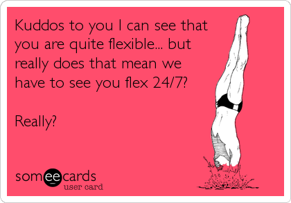 Kuddos to you I can see that
you are quite flexible... but
really does that mean we
have to see you flex 24/7?

Really?